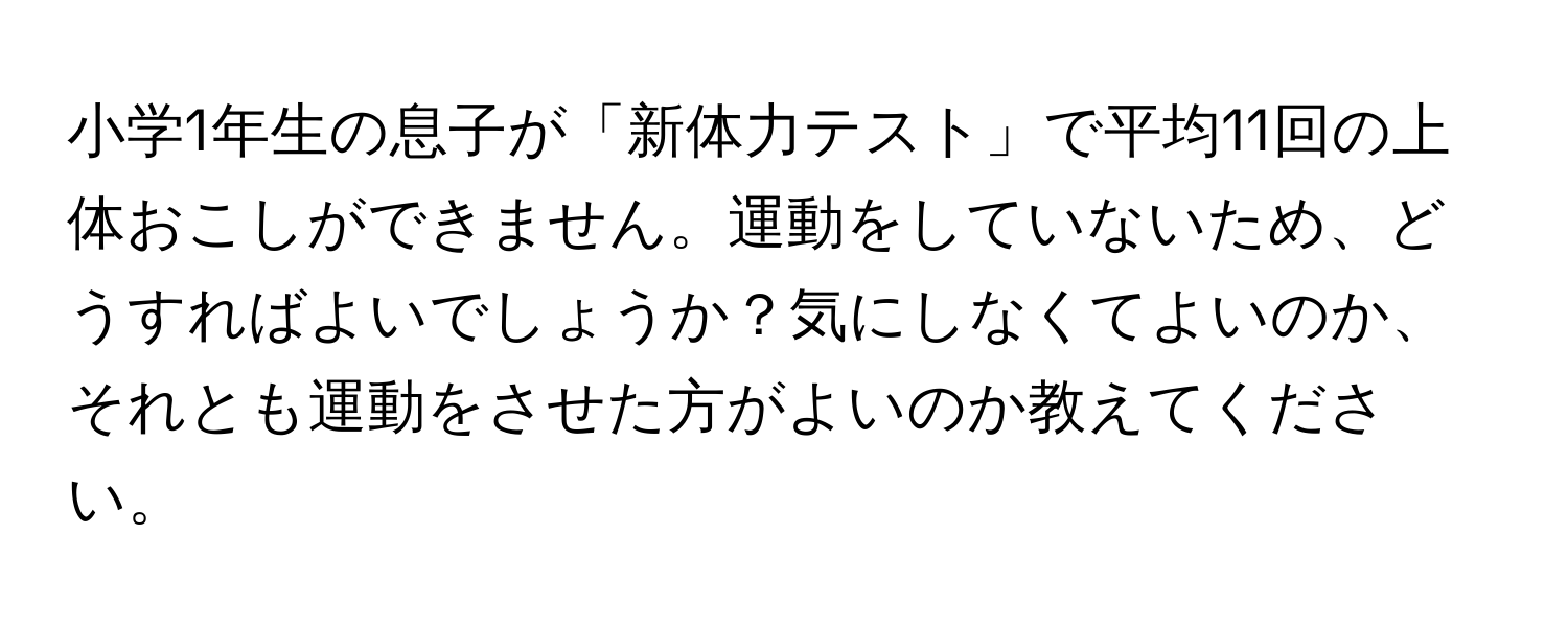 小学1年生の息子が「新体力テスト」で平均11回の上体おこしができません。運動をしていないため、どうすればよいでしょうか？気にしなくてよいのか、それとも運動をさせた方がよいのか教えてください。