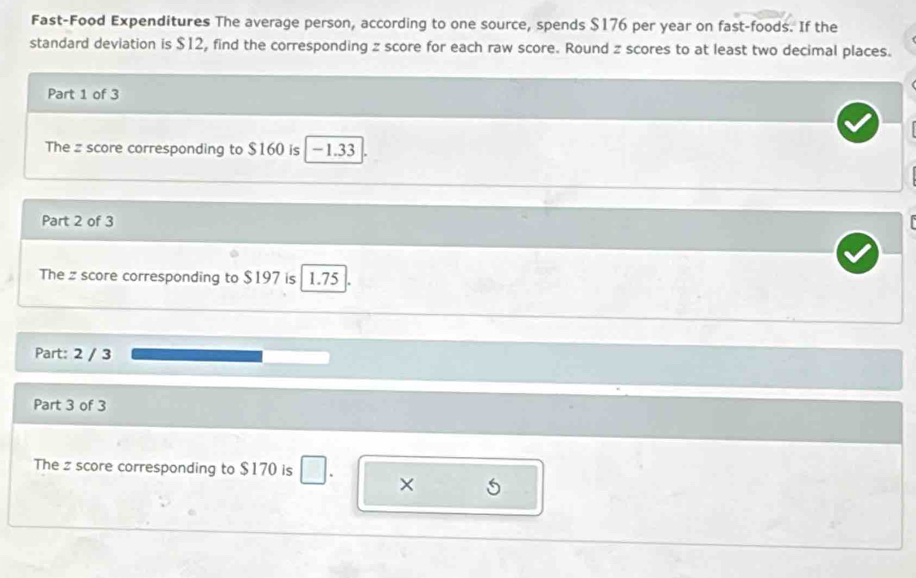Fast-Food Expenditures The average person, according to one source, spends $176 per year on fast-foods. If the 
standard deviation is $12, find the corresponding z score for each raw score. Round z scores to at least two decimal places. 
Part 1 of 3 
The z score corresponding to $160 is - 1.33
Part 2 of 3 
The z score corresponding to $197 is 1.75
Part: 2 / 3 
Part 3 of 3 
The z score corresponding to $170 is □ ×