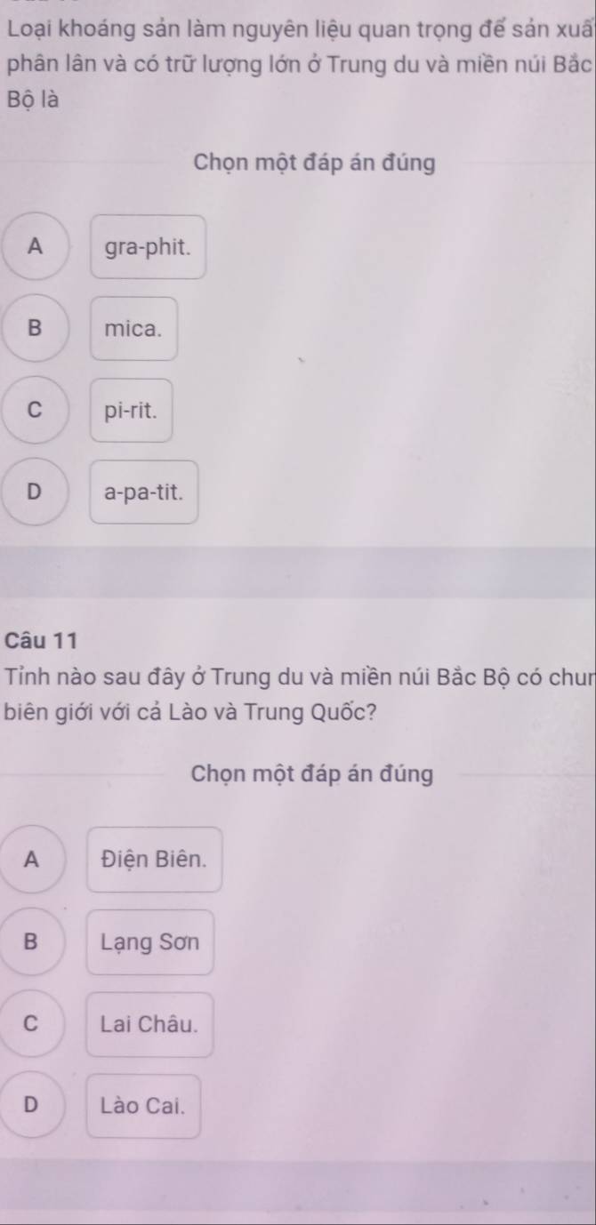 Loại khoáng sản làm nguyên liệu quan trọng để sản xuã
phân lân và có trữ lượng lớn ở Trung du và miền núi Bắc
Bộ là
Chọn một đáp án đúng
A gra-phit.
B mica.
C pi-rit.
D a-pa-tit.
Câu 11
Tỉnh nào sau đây ở Trung du và miền núi Bắc Bộ có chun
biên giới với cả Lào và Trung Quốc?
_
Chọn một đáp án đúng
A Điện Biên.
B Lạng Sơn
C Lai Châu.
D Lào Cai.