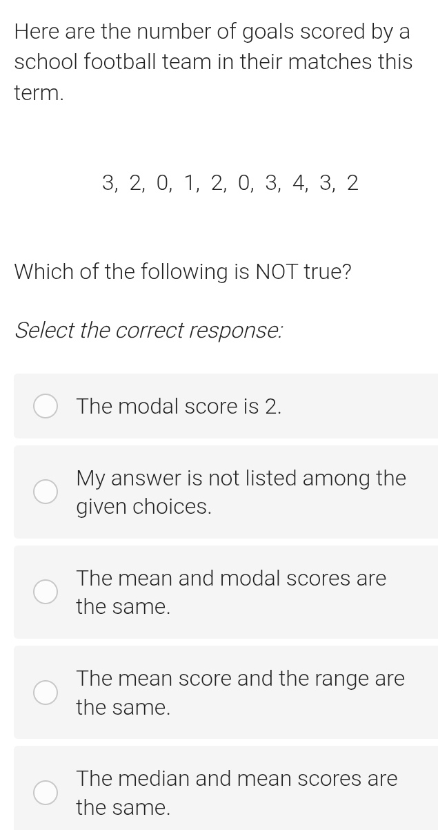 Here are the number of goals scored by a
school football team in their matches this
term.
3, 2, 0, 1, 2, 0, 3, 4, 3, 2
Which of the following is NOT true?
Select the correct response:
The modal score is 2.
My answer is not listed among the
given choices.
The mean and modal scores are
the same.
The mean score and the range are
the same.
The median and mean scores are
the same.