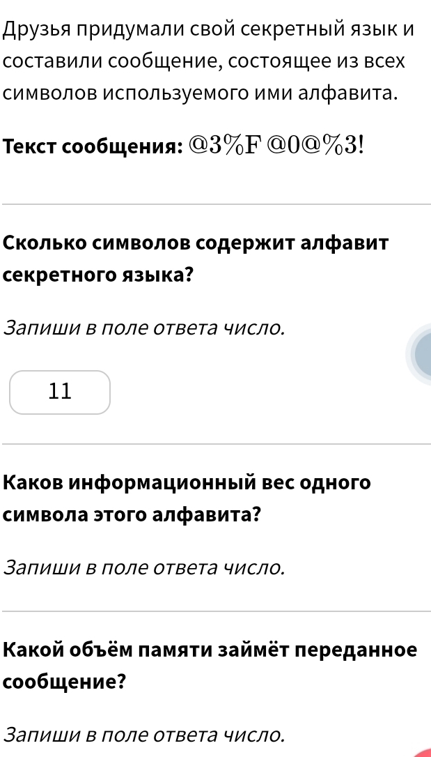 Арузыя πридумали свой секретный язык и 
составили сообщение, состоящее из всех 
символов Используемого ими алфавита. 
Τекст сообщения: @ 3% F @ 0@%3! 
Сколько символов содержит алфавит 
Cекретного языка? 
Заπиши в поле ответа число. 
11 
Κаков информационный вес одного 
символа этого алфавита? 
Заπиши в поле ответа число. 
Κакой οбъём πамяτи займёτ πереданное 
coобщение? 
Заπиши в πоле ответа число.