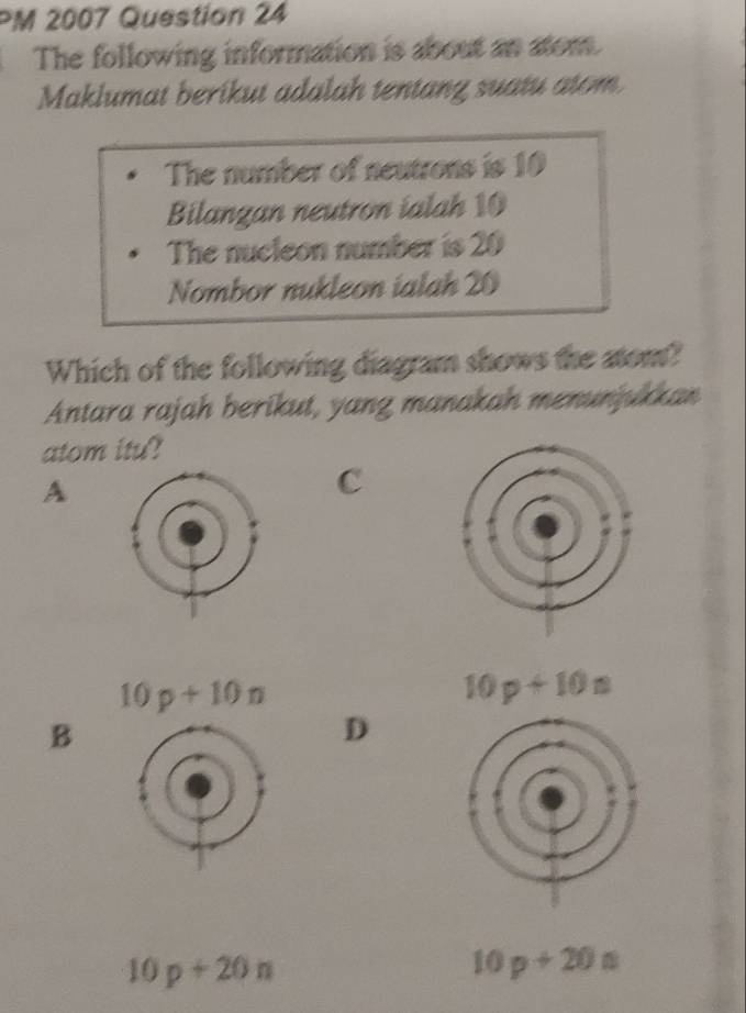 PM 2007 Question 24
The following information is about an atom.
Maklumat berikut adalah tentang suatu atom
The number of neutrons is 10
Bilangan neutron ialah 10
The nucleon number is 20
Nombor nukleon ialah 20
Which of the following diagram shows the atom?
Antara rajah berikut, yang manakah menunjukkan
atom itu?
A
C
10p+10n
10p+10n
B
D
10p+20n
10p+20a