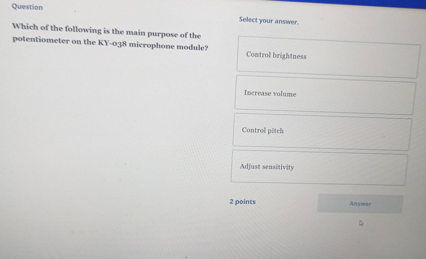 Question Select your answer.
Which of the following is the main purpose of the
potentiometer on the KY-038 microphone module? Control brightness
Increase volume
Control pitch
Adjust sensitivity
2 points Answer