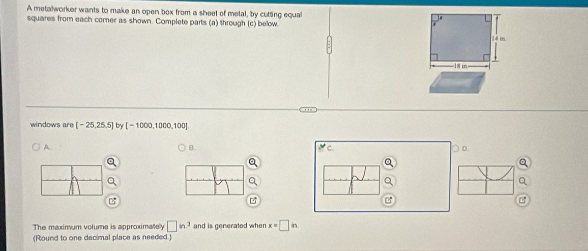 A metalworker wants to make an open box from a sheet of metal, by cutting equal
squares from each corner as shown. Complete parts (a) through (c) below.
14 m.
18 in
windows are [-25,25,5] by [-1000,1000,100]
A.
B.
v C. D.
The maximum volume is approximately □ in.^3 and is generated when x=□ in
(Round to one decimal place as needed.)