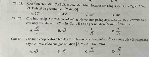 45 D. 90°
Câu 25. Cho hình chóp đều S. ABCD có cạnh đáy bằng 2a, cạnh bên bằng asqrt(5) Gọi AC giao BD tại
O. Tính số đo góc nhị diện [S,BC,O].
A. 30° B. 45° C. 60° D. 90°
Câu 26. Cho hình chóp S. ABCD có SA vuông góc với mặt phẳng đáy, SA=2a Đáy ABCDlà hình
chữ nhật với AB=a, AD=2a Gọi α là số đo góc nhị diện [S,BD,A.] Tính tan α.
A.  sqrt(5)/2  B. sqrt(5) C.  1/sqrt(5)  D.  2/sqrt(5) 
Câu 27. Cho hình chóp S. ABCD có đáy là hình vuông cạnh a, SA=asqrt(3) và vuông góc với mặt phẳng
đáy. Gọi α là số đo của góc nhị diện [S,BC,A]. Tính tanα.
A. sqrt(3) B. sqrt(2) C.  sqrt(3)/3  D.  sqrt(6)/3 