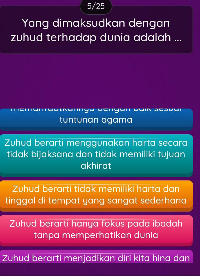 5/25
Yang dimaksudkan dengan
zuhud terhadap dunia adalah ...
aacrgaro
tuntunan agama
Zuhud berarti menggunakan harta secara
tidak bijaksana dan tidak memiliki tujuan
akhirat
Zuhud berarti tidak memiliki harta dan
tinggal di tempat yang sangat sederhana
Zuhud berarti hanya fokus pada ibadah
tanpa memperhatikan dunia
Zuhud berarti menjadikan diri kita hina dan