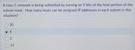 A class C network is being subnetted by turning on 5 bits of the host portion of the
subnet mask. How many hosts can be assigned IP addresses in each subnet in this
situation?
30
6
2
14