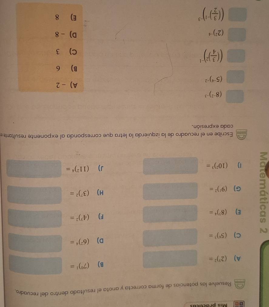 Mis practicas
Resuelve las potencias de forma correcta y anota el resultado dentro del recuadro.
B) (7^0)^1=□
A) (2^3)^2= □  
□ □ □  □  =frac □ □  
C)
N (5^6)^3=□
D) (6^2)^4=□
E) (8^3)^4=□
F) (4^3)^2=□
G) (9^1)^2=□
H) (3^7)^2=□
1)
(10^2)^3=□
J) (11^2)^4=□
Escribe en el recuadro de la izquierda la letra que corresponda al exponente resultante 
cada expresión.
□ (8^(-2))^-3
A) - 2
□ (5^(-4))^-2
B) 6
(1 (( 3/4 )^2)^-1
C) 3
x_□ T(x_□  (2^2)^-4 D) - 8
(( 3/2 )^-1)^-3
E) 8