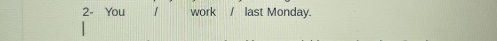 2- You 1 work / last Monday.