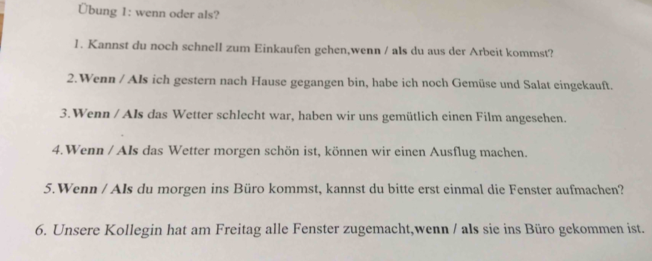 Übung 1: wenn oder als? 
1. Kannst du noch schnell zum Einkaufen gehen,wenn / als du aus der Arbeit kommst? 
2.Wenn / Als ich gestern nach Hause gegangen bin, habe ich noch Gemüse und Salat eingekauft. 
3.Wenn / Als das Wetter schlecht war, haben wir uns gemütlich einen Film angesehen. 
4.Wenn / Als das Wetter morgen schön ist, können wir einen Ausflug machen. 
5.Wenn / AIs du morgen ins Büro kommst, kannst du bitte erst einmal die Fenster aufmachen? 
6. Unsere Kollegin hat am Freitag alle Fenster zugemacht,wenn / als sie ins Büro gekommen ist.