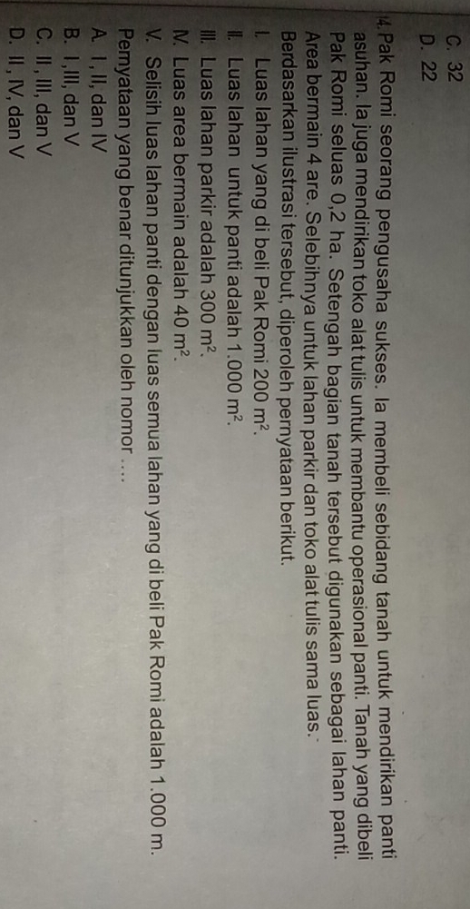 C. 32
D. 22
4.Pak Romi seorang pengusaha sukses. Ia membeli sebidang tanah untuk mendirikan panti
asuhan. la juga mendirikan toko alat tulis untuk membantu operasional panti. Tanah yang dibeli
Pak Romi seluas 0,2 ha. Setengah bagian tanah tersebut digunakan sebagai lahan panti.
Area bermain 4 are. Selebihnya untuk lahan parkir dan toko alat tulis sama luas.
Berdasarkan ilustrasi tersebut, diperoleh pernyataan berikut.
l. Luas lahan yang di beli Pak Romi 200m^2. 
II. Luas lahan untuk panti adalah 1.000m^2. 
III. Luas lahan parkir adalah 300m^2. 
M. Luas area bermain adalah 40m^2. 
V. Selisih luas lahan panti dengan luas semua lahan yang di beli Pak Romi adalah 1.000 m.
Pemyataan yang benar ditunjukkan oleh nomor ....
A I, II, dan IV
B. I ,III, dan V
C. II , III, dan V
D. II , IV, dan V