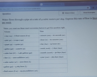 =
/?  7
Queetion Watch Viea Show Examples
Water flows through a pipe at a rate of 4 cubic meters per day. Express this rate of flow in liter
per week
t