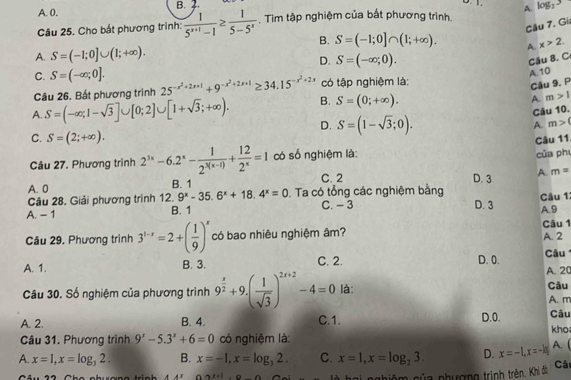 A. 0. B. 2.
Câu 25. Cho bất phương trình:  1/5^(x+1)-1 ≥  1/5-5^x . Tìm tập nghiệm của bất phương trình. A. log _23
Câu 7. Gi
B. S=(-1;0]∩ (1;+∈fty ).
A.
A. S=(-1;0]∪ (1;+∈fty ). x>2.
D. S=(-∈fty ;0).
Câu 8. C
A. 10
C. S=(-∈fty ;0]. 25^(-x^2)+2x+1+9^(-x^2)+2x+1≥ 34.15^(-x^2)+2x có tập nghiệm là:
Câu 9. P
Câu 26. Bất phương trình
A. S=(-∈fty ;1-sqrt(3)]∪ [0;2]∪ [1+sqrt(3);+∈fty ).
B. S=(0;+∈fty ).
A. m>1
Câu 10.
D. S=(1-sqrt(3);0).
A. m>(
C. S=(2;+∈fty ).
Câu 11
Câu 27. Phương trình 2^(3x)-6.2^x- 1/2^(3(x-1)) + 12/2^x =1 có số nghiệm là:
của ph
C. 2 D. 3 A. m=
A. 0 B. 1
Câu 28. Giải phương trình 12. 9^x-35.6^x+18.4^x=0.  Ta có tổng các nghiệm bằng Câu 1
C. - 3
A. - 1 B. 1 D. 3 A.9
Câu 29. Phương trình 3^(1-x)=2+( 1/9 )^x có bao nhiêu nghiệm âm? Câu 1 A. 2
C. 2.
A. 1. B. 3. D. 0.  Câu 
A. 20
Câu
Câu 30. Số nghiệm của phương trình 9^(frac x)2+9.( 1/sqrt(3) )^2x+2-4=0 là: A. m
A. 2. B. 4. C.1. D.0. Câu
kho
Câu 31. Phương trình 9^x-5.3^x+6=0 có nghiệm là:
A. x=1,x=log _32. B. x=-1,x=log _32. C. x=1,x=log _23. D. x=-1,x=-k A. (
x+1 n∩
phiệm của phượng trình trên. Khi đo, Câ