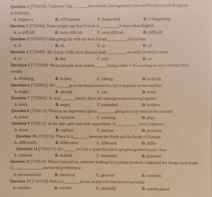 [733495]: Typhoon Yagi _last month, causing heavy rains and floods in several regions
in Vietnam.
A. happens B. will happen C. happened D. is happening
Question 2 [733496]: Some people say that French is _to learn than English.
A. as difficult B. more difficult C. most difficult D. difficult
Question 3 [733497]: I like going out with my best friend_ Christmas
A. in B. on C. at D. of
Question 4 [733499]: My family really loves Korean food, _we order it twice a week.
A. or B. but C. and D. so
Question 5 [733500]: Many people now avoid_ strong coffee in the evening because it keeps them
awake.
A. drinking B. to take C. taking D. to drink
Question 6 [733501]: We_ go to the beach tomorrow, but it depends on the weather.
A. might B. should C. can D. must
Question 7 [733502]: In a(n)_ family, there are some generations living together.
A. noisy B. angry C. extended D. broken
Question 8 [733511]: There is an important sports _going on in my town at the moment.
A. event B. carnival C. meeting D. play
Question 9 [733512]: In the past, girls had little opportunity to _their interests.
A. know B. replace C. pursue D. promise
Question 10 [733515]: There is a_ between the North and the South of Vietnam.
A. differently B. difference C. different D. differ
Question 11 [733517]: It's_ for you to pass this test to get good grades in your class.
A. optional B. helpful C. essential D. possible
Question 12 [733519]: When I noticed my customer looking for a unique product, I adjusted the design and made
a_ one for his preference.
A. personalized B. identical C. general D. random
Question 13 [733520]: Bob is a_ driver, so don’t let him drive your home.
A. careless B. careful C. carefully D. carelessness