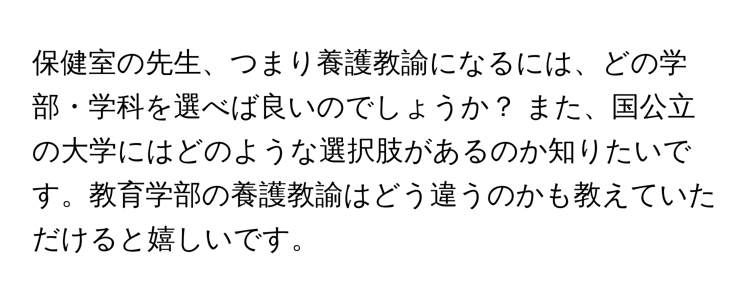 保健室の先生、つまり養護教諭になるには、どの学部・学科を選べば良いのでしょうか？ また、国公立の大学にはどのような選択肢があるのか知りたいです。教育学部の養護教諭はどう違うのかも教えていただけると嬉しいです。