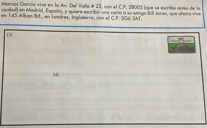 Marcos García vive en la Av. Del Valle # 23, con el C.P. 28005 (que se escribe antes de la
ciudad) en Madrid, España, y quiere escribir una carta a su amigo Bill Jones, que ahora vive
en 145 Alban Rd., en Londres, Inglaterra, con el C.P. SG6 3AT.
(3)
20
(4)