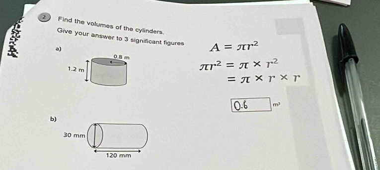 Find the volumes of the cylinders. 
Give your answer to 3 significant figures A=π r^2
3 a)
π r^2=π * r^2
=π * r* r
0.6m^3
b)