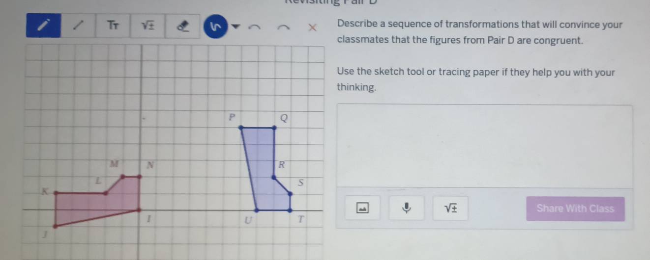 Tr sqrt(± ) I^(Describe a sequence of transformations that will convince your 
classmates that the figures from Pair D are congruent. 
Use the sketch tool or tracing paper if they help you with your
sqrt ±) Share With Class