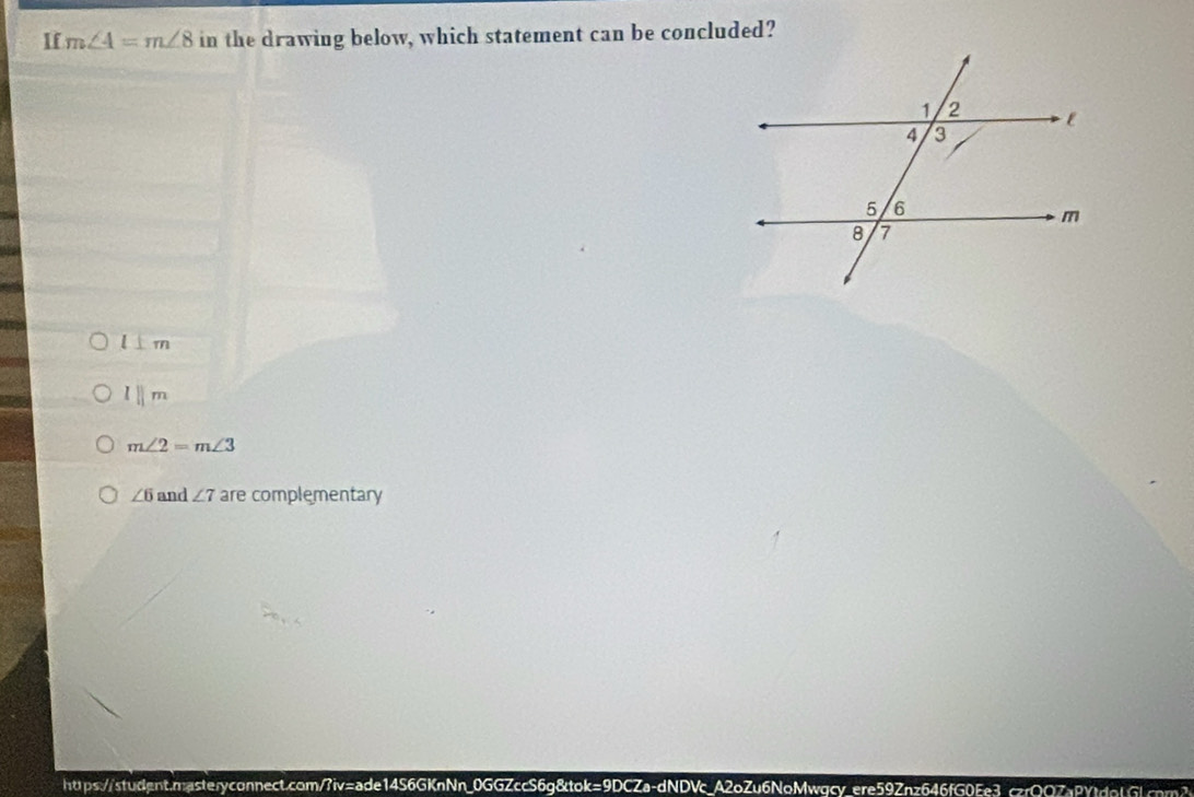 If m∠ 4=m∠ 8 in the drawing below, which statement can be concluded?
l⊥ m
l||m
m∠ 2=m∠ 3
∠ 6 and ∠ 7 are complementary
htps://student.nasteryconnect.com/?iv=ade14S6GKnNn_0GGZccS6g&tok=9DCZa-dNDVc_A2oZu6NoMwqcy_ere59Znz646fG0Ee3ccrQQ7a8Ytdf6cn