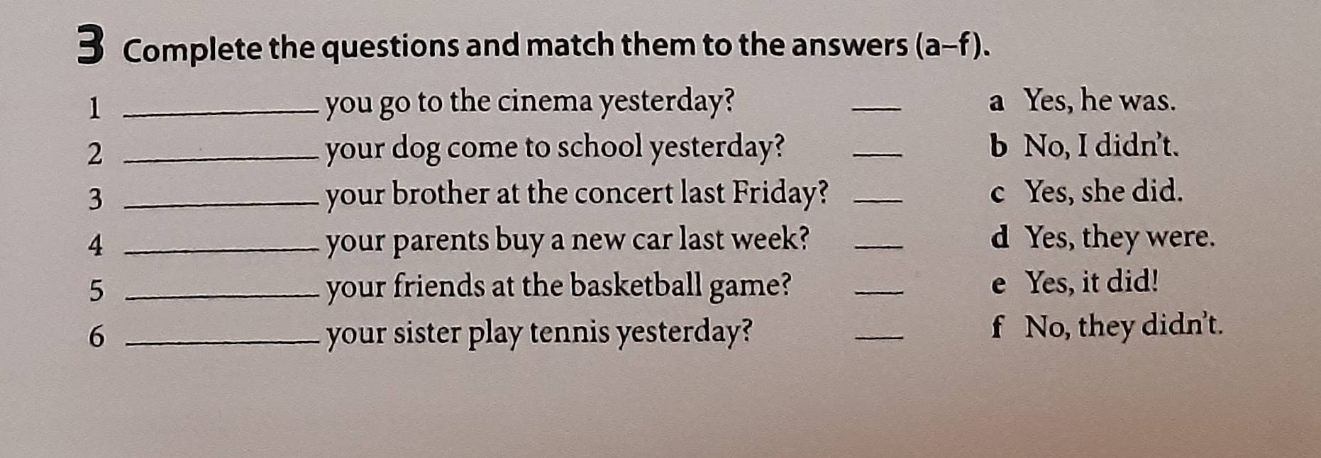 Complete the questions and match them to the answers (a-f). 
1 _you go to the cinema yesterday? _a Yes, he was.
2 _your dog come to school yesterday? _b No, I didn't.
3 _your brother at the concert last Friday? _c Yes, she did.
4 _your parents buy a new car last week? _d Yes, they were.
5 _your friends at the basketball game? _e Yes, it did!
6 _your sister play tennis yesterday? _f No, they didn't.