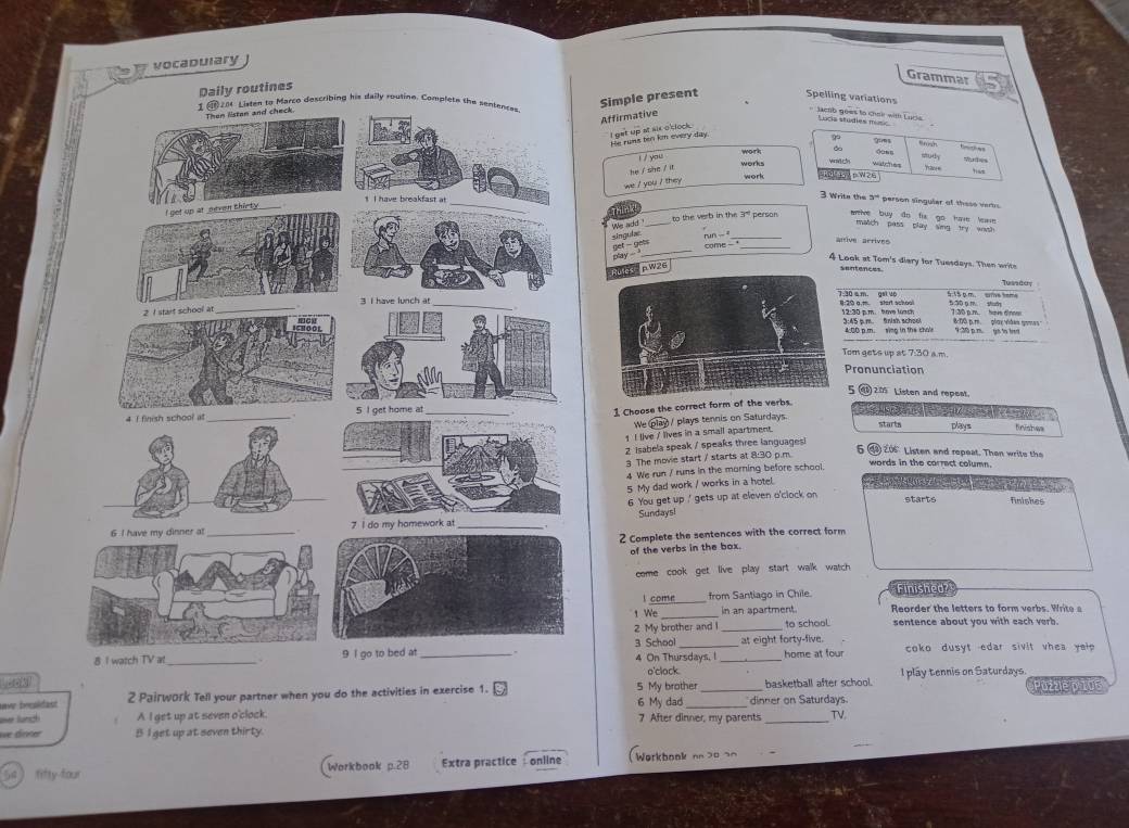 vocadulary
Grammar
s
Simple present Spelling variations
Affirmative
Jacrb goes to choi with Lurle Lucis studies 
He rums ten km every day I get up at aix o'clock.
work
you 
works
he / she / it
work 
we ' you / they 
3. Write the 3''' person singuler of these verto
to the verb in the 3' person. rive buy do fir go have lwe 
We sld _match pass play simg try wash
singule
play - get - aet_
arive gérives
come -_
4 Look at Tom's diary for Tuesdays. Then writh
ules   p W26
sentences Tusadery
5:15 p m. sme m
2:30 p.m.  hove luach :20 a,m. start school 5:50 g m shd 7:30 p.m. hov d'nne
:45 p.m fnish school 4:00 p.m. sing in the chole 8:00 p. m play viêes gomes
9:30 p.r. go to tet
om gets up at 7:30 a.m.
Pronunciation
5⑨ 2 Listen and repeat.
1 Choose the correct form of the verbs.
We starts plays finishes
1 I live / lives in a small apartment.  / plays tennis on Saturdays.
e  sa   o
Z isabela speak / speaks three languagesi
3 The movie start / starts at 8:30 p.m.
206 Listen and repeat. Then write the
4 We run / runs in the morning before school.
words in the correct column.
5 My dad work / works in a hotel. SO         
6. You get up ' gets up at eleven o'clock on
starts finishes
Sundaysl
2 Complete the sentences with the correct form
of the verbs in the box.
come cook get live play start walk watch
l come from Santiago in Chile. Finished
1 We_ in an spartment.  Reorder the  letters  to form    erb s . Wr    
2 My brother and l _to school. sentence about you with each verb.
3 School 4 On Thursdays, I _at eight forty-five. home at four  coko dusyt edar sivit vhea yl .
o'clock.
onk I play tennis on Saturdays.
ave brealdast 2 Pairwork Tell your partner when you do the activities in exercise 1. 5 My brother dinner on Saturdays. basketball after school. Puzzlè p 105
over Sunsch A I get up at seven o'clock. 6 My dad 7 After dinner, my parents_ TV.
we dinéer B I get up at seven thirty.
5 fifty-four (Workbook p.28 Extra practice : online  Werkbook on 30 20