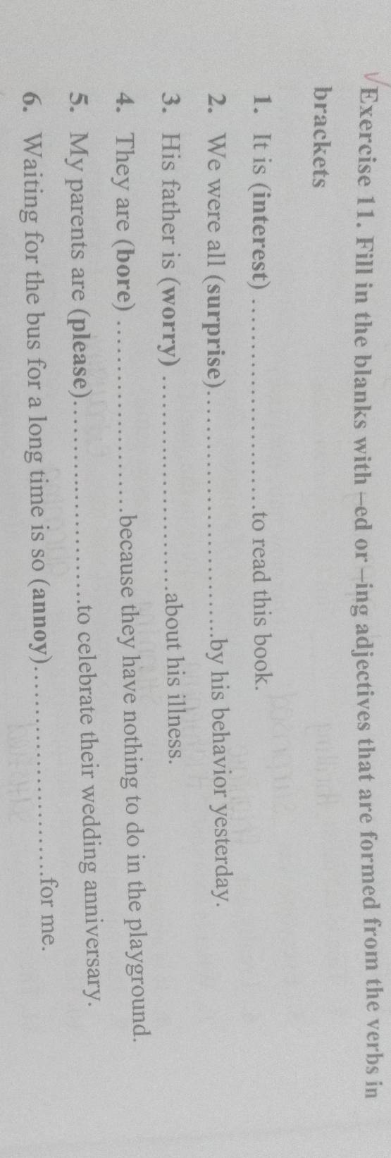 Fill in the blanks with -ed or -ing adjectives that are formed from the verbs in 
brackets 
1. It is (interest) _to read this book. 
2. We were all (surprise)_ by his behavior yesterday. 
3. His father is (worry) _about his illness. 
4. They are (bore) _because they have nothing to do in the playground. 
5. My parents are (please) _to celebrate their wedding anniversary. 
6. Waiting for the bus for a long time is so (annoy)_ 
for me.