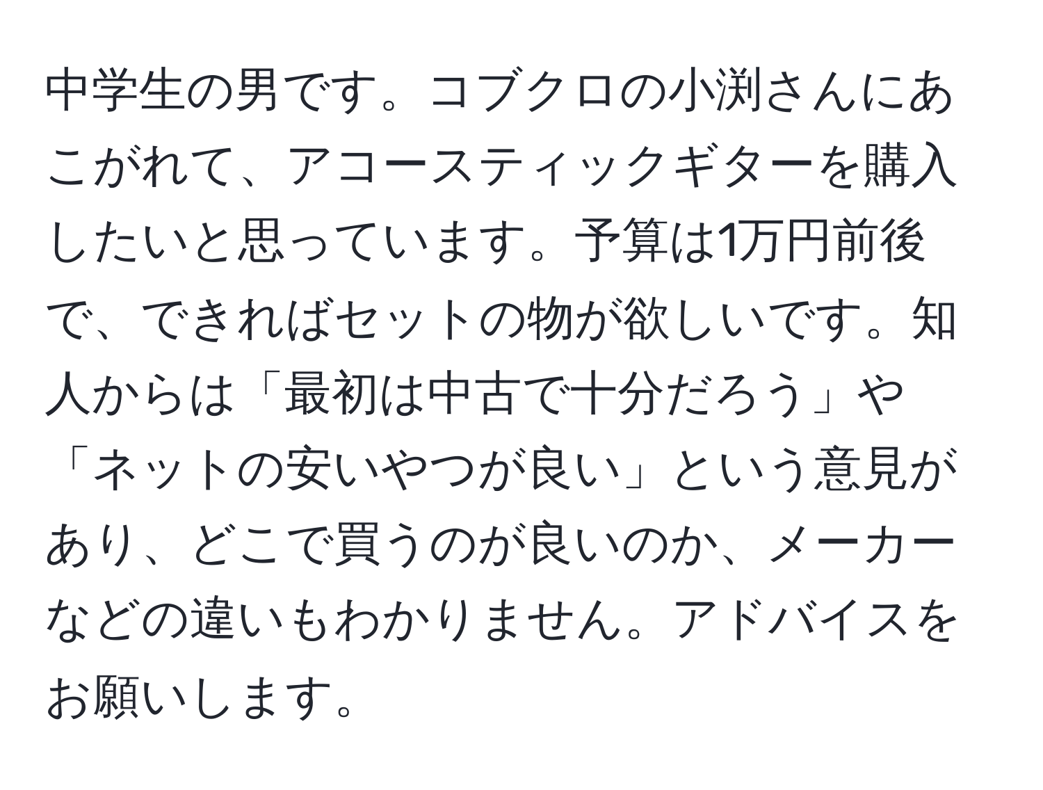 中学生の男です。コブクロの小渕さんにあこがれて、アコースティックギターを購入したいと思っています。予算は1万円前後で、できればセットの物が欲しいです。知人からは「最初は中古で十分だろう」や「ネットの安いやつが良い」という意見があり、どこで買うのが良いのか、メーカーなどの違いもわかりません。アドバイスをお願いします。