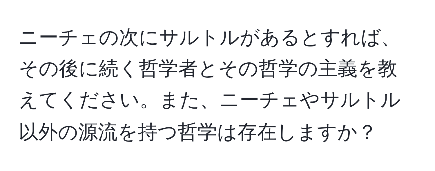 ニーチェの次にサルトルがあるとすれば、その後に続く哲学者とその哲学の主義を教えてください。また、ニーチェやサルトル以外の源流を持つ哲学は存在しますか？