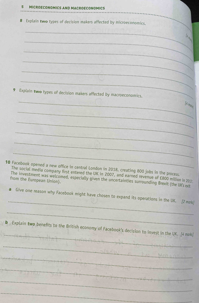 MICROECONOMICS AND MACROECONOMICS 
8 Explain two types of decision makers affected by microeconomics. 
_ 
ls 
_ 
_ 
_ 
_ 
_ 
9 Explain two types of decision makers affected by macroeconomics. 
_ 
_ 
[4 mak 
_ 
_ 
_ 
_ 
10 Facebook opened a new office in central London in 2018, creating 800 jobs in the process. 
The social media company first entered the UK in 2007, and earned revenue of £800 million in 2017. 
The investment was welcomed, especially given the uncertainties surrounding Brexit (the UK's exit 
from the European Union). 
_ 
a Give one reason why Facebook might have chosen to expand its operations in the UK. [2 morks] 
_ 
_ 
b Explain two benefits to the British economy of Facebook’s decision to invest in the UK. [4 marks] 
_ 
_ 
_ 
_ 
_