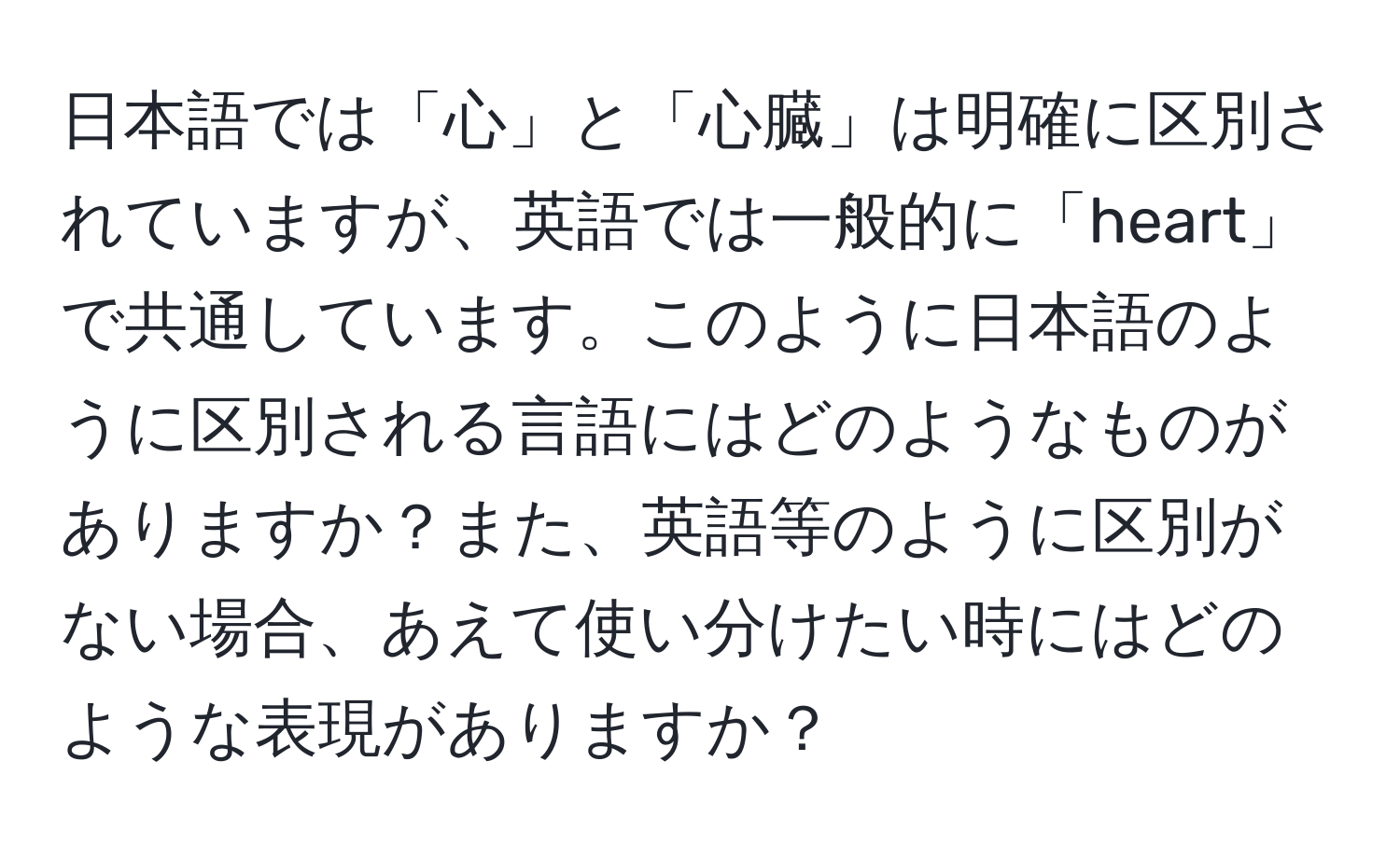 日本語では「心」と「心臓」は明確に区別されていますが、英語では一般的に「heart」で共通しています。このように日本語のように区別される言語にはどのようなものがありますか？また、英語等のように区別がない場合、あえて使い分けたい時にはどのような表現がありますか？