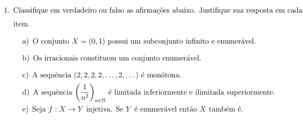 Classifique em verdadeiro ou falso as afirmações abaixo. Justifique sua resposta em cada 
item. 
a) O conjunto X=(0,1) possui um subconjunto infinito e enumerável. 
b) Os irracionais constituem um conjunto enumerável. 
c) A sequência (2,2,2,2,...,2,...) é monótona 
d) A sequência ( 1/n^2 )_n∈ N é limitada inferiormente e ilimitada superiormente. 
e) Seja f:Xto Y injetiva. Se Y é enumerável então X também é,