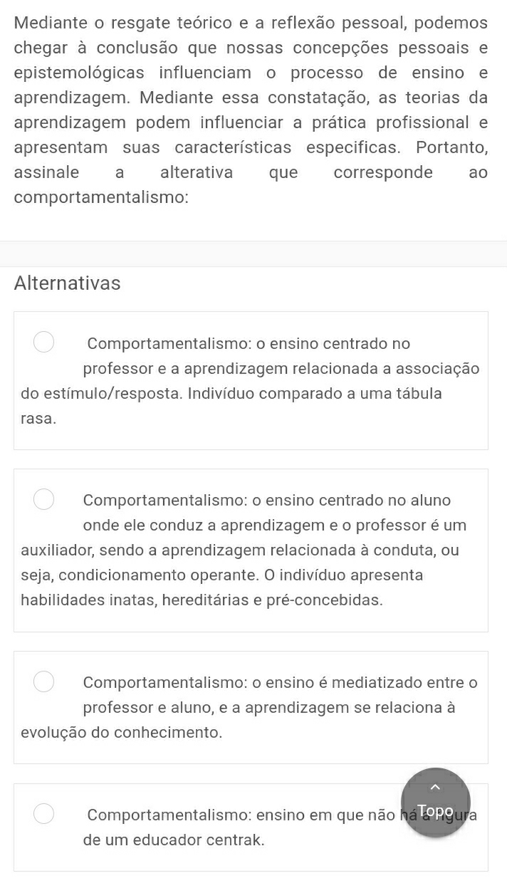 Mediante o resgate teórico e a reflexão pessoal, podemos
chegar à conclusão que nossas concepções pessoais e
epistemológicas influenciam o processo de ensino e
aprendizagem. Mediante essa constatação, as teorias da
aprendizagem podem influenciar a prática profissional e
apresentam suas características especificas. Portanto,
assinale a alterativa que corresponde ao
comportamentalismo:
Alternativas
Comportamentalismo: o ensino centrado no
professor e a aprendizagem relacionada a associação
do estímulo/resposta. Indivíduo comparado a uma tábula
rasa.
Comportamentalismo: o ensino centrado no aluno
onde ele conduz a aprendizagem e o professor é um
auxiliador, sendo a aprendizagem relacionada à conduta, ou
seja, condicionamento operante. O indivíduo apresenta
habilidades inatas, hereditárias e pré-concebidas.
Comportamentalismo: o ensino é mediatizado entre o
professor e aluno, e a aprendizagem se relaciona à
evolução do conhecimento.
Comportamentalismo: ensino em que não há angura
de um educador centrak.