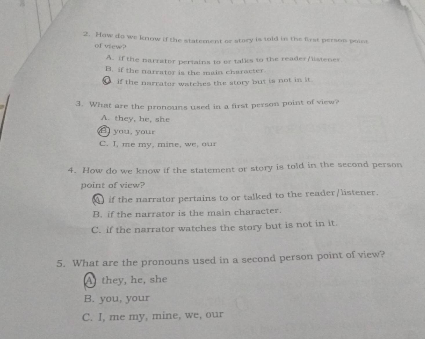 How do we know if the statement or story is told in the first person point
of view?
A. if the narrator pertains to or talks to the reader/listener.
B. if the narrator is the main character.
if the narrator watches the story but is not in it.
3. What are the pronouns used in a first person point of view?
A. they, he, she
B you, your
C. I, me my, mine, we, our
4. How do we know if the statement or story is told in the second person
point of view?
A if the narrator pertains to or talked to the reader/listener.
B. if the narrator is the main character.
C. if the narrator watches the story but is not in it.
5. What are the pronouns used in a second person point of view?
A they, he, she
B. you, your
C. I, me my, mine, we, our