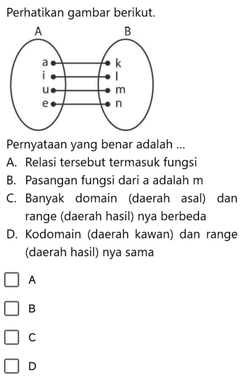 Perhatikan gambar berikut.
Pernyataan yang benar adalah ...
A. Relasi tersebut termasuk fungsi
B. Pasangan fungsi dari a adalah m
C. Banyak domain (daerah asal) dan
range (daerah hasil) nya berbeda
D. Kodomain (daerah kawan) dan range
(daerah hasil) nya sama
A
B
C
D