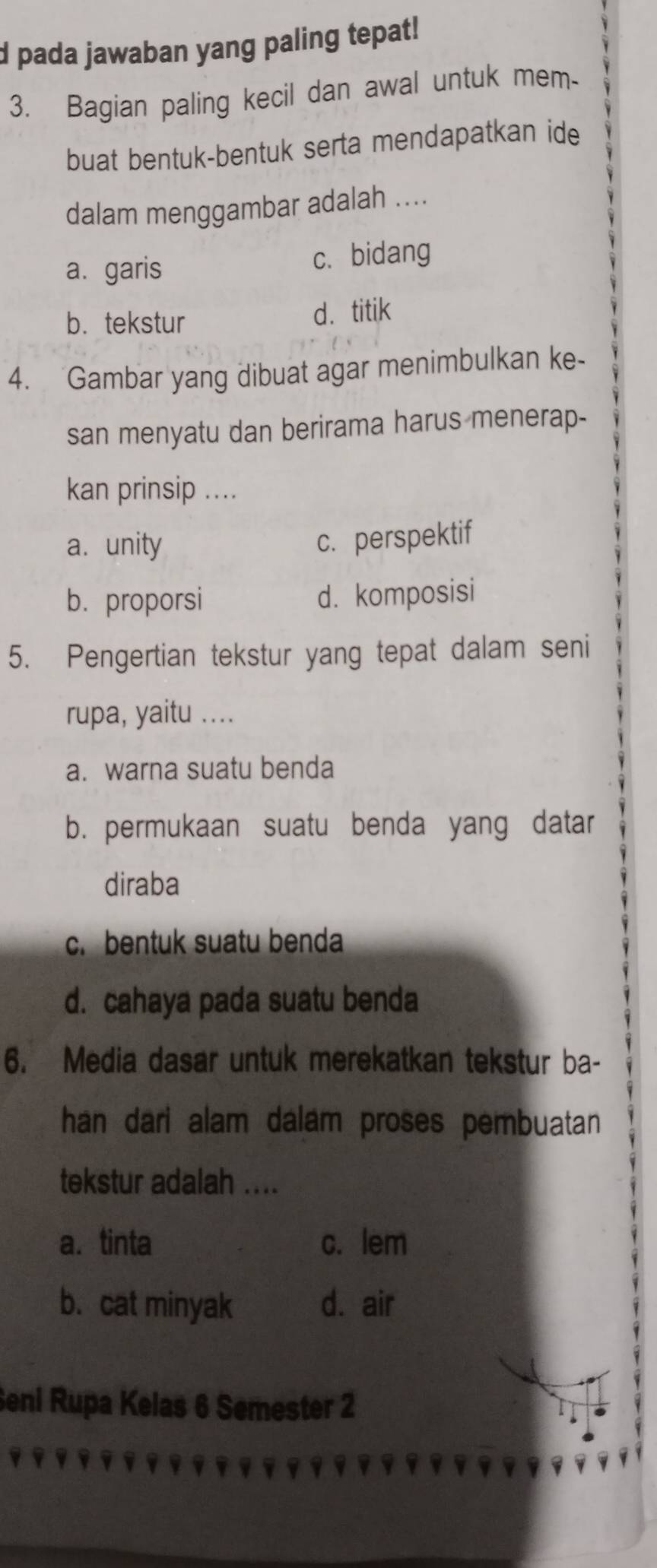 pada jawaban yang paling tepat!
3. Bagian paling kecil dan awal untuk mem-
buat bentuk-bentuk serta mendapatkan ide
dalam menggambar adalah ..
a.garis c. bidang
b. tekstur d. titik
4. Gambar yang dibuat agar menimbulkan ke-
san menyatu dan berirama harus menerap-
kan prinsip ....
a. unity
c. perspektif
b. proporsi d. komposisi
5. Pengertian tekstur yang tepat dalam seni
rupa, yaitu ....
a. warna suatu benda
b. permukaan suatu benda yang datar
diraba
c. bentuk suatu benda
d. cahaya pada suatu benda
6. Media dasar untuk merekatkan tekstur ba-
han dari alam dalam proses pembuatan
tekstur adalah ....
a. tinta c. lem
b. cat minyak d. air
Seni Rupa Kelas 6 Semester 2