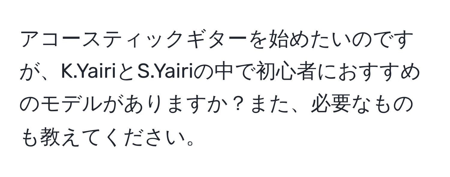 アコースティックギターを始めたいのですが、K.YairiとS.Yairiの中で初心者におすすめのモデルがありますか？また、必要なものも教えてください。