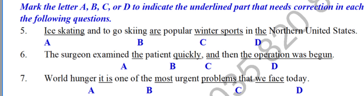 Mark the letter A, B, C, or D to indicate the underlined part that needs correction in each
the following questions.
5. Ice skating and to go skiing are popular winter sports in the Northern United States.
A
B
C
D
6. The surgeon examined the patient quickly, and then the operation was begun.
A
B C
D
7. World hunger it is one of the most urgent problems that we face today.
A
B
C
D