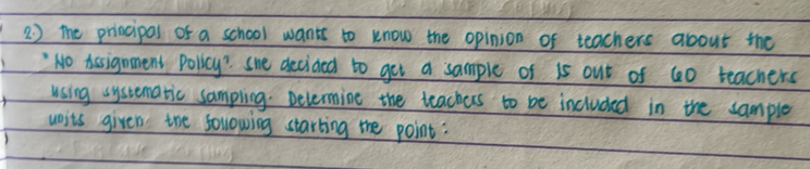 2 ) the principal of a school wants to know the opinion of teachers about the 
` No Aesignment Policy? she decided to get a sample of 15 out of 60 teachers 
using systematic sampling. Delermine the teachers to be included in the cample 
units given the sollowing starting the point: