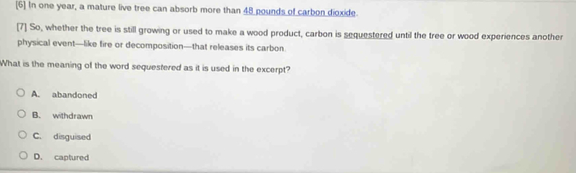 [6] In one year, a mature live tree can absorb more than 48 pounds of carbon dioxide.
[7] So, whether the tree is still growing or used to make a wood product, carbon is sequestered until the tree or wood experiences another
physical event—like fire or decomposition—that releases its carbon
What is the meaning of the word sequestered as it is used in the excerpt?
A. abandoned
B. withdrawn
C. disguised
D. captured