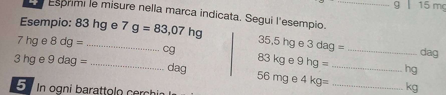 15 mg
Esprimi le misure nella marca indicata. Segui l'esempio._ 
Esempio: 83 hg e 7g=83,07hg
7 hg e 8dg= _ 35,5 □ □ e 3dag= _ 
cg
dag
3 hg e 9 dag = _  83kge 9hg= _
dag hg
56 mg e 4kg= _ 
5 In ogni barattolo cechia
kg