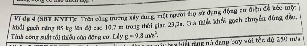 Ví dụ 4 (SBT KNTT): Trên công trường xây dưng, một người thợ sử dụng động cơ điện để kéo một 
khối gạch nặng 85 kg lên độ cao 10,7 m trong thời gian 23,2s. Giả thiết khối gạch chuyển động đều. 
Tính công suất tối thiểu của động cơ. Lấy g=9,8m/s^2. 
y hay hiết rằng nó đang bay với tốc độ 250 m/s