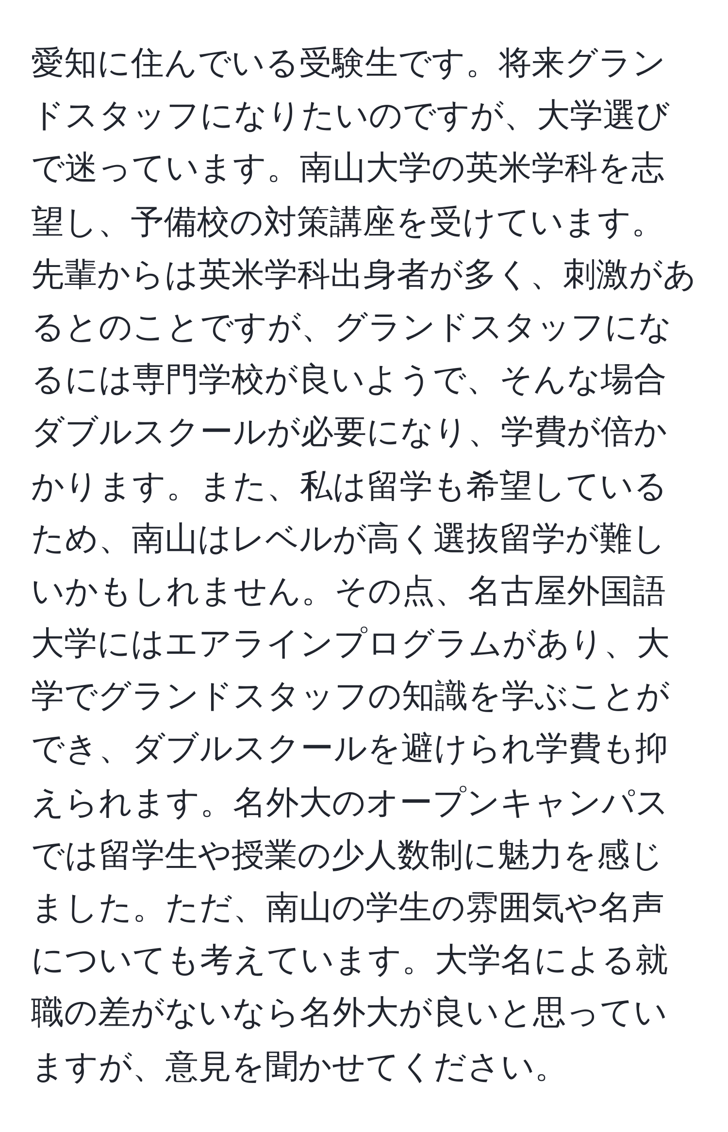 愛知に住んでいる受験生です。将来グランドスタッフになりたいのですが、大学選びで迷っています。南山大学の英米学科を志望し、予備校の対策講座を受けています。先輩からは英米学科出身者が多く、刺激があるとのことですが、グランドスタッフになるには専門学校が良いようで、そんな場合ダブルスクールが必要になり、学費が倍かかります。また、私は留学も希望しているため、南山はレベルが高く選抜留学が難しいかもしれません。その点、名古屋外国語大学にはエアラインプログラムがあり、大学でグランドスタッフの知識を学ぶことができ、ダブルスクールを避けられ学費も抑えられます。名外大のオープンキャンパスでは留学生や授業の少人数制に魅力を感じました。ただ、南山の学生の雰囲気や名声についても考えています。大学名による就職の差がないなら名外大が良いと思っていますが、意見を聞かせてください。