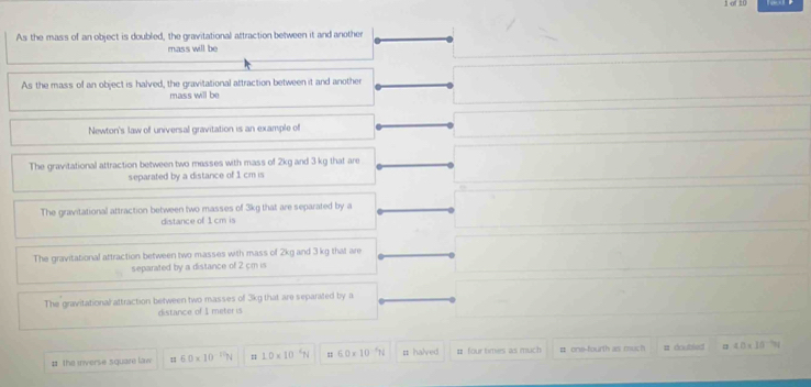 1 -of 10
As the mass of an object is doubled, the gravitational attraction between it and another
mass will be
As the mass of an object is halved, the gravitational attraction between it and another
mass will be
Newton's law of universal gravitation is an example of
The gravitational attraction between two masses with mass of 2kg and 3 kg that are
separated by a distance of 1 cm is
The gravitational attraction between two masses of 3kg that are separated by a
distance of 1 cm is
The gravitational attraction between two masses with mass of 2kg and 3 kg that are
separated by a distance of 2 cm is
The gravitational attraction between two masses of 3kg that are separated by a
distance of I meter is
# the inverse square law 7 60* 10^(10)N 1.0* 10^(-4)N 6.0* 10^(-1)N π halved # four times as much # one-fourth as much = doubled 4.0* 10^(-5)=
