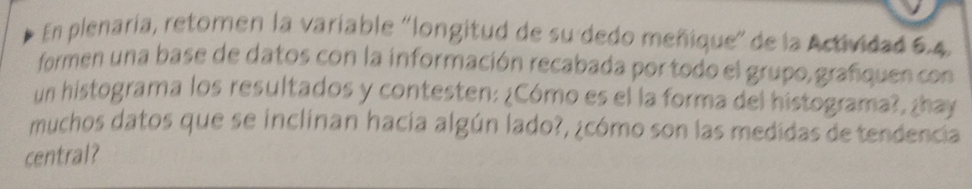 En plenaría, retomen la variable 'longitud de su dedo meñique" de la Actividad 6.4, 
formen una base de datos con la información recabada por todo el grupo, grafquen con 
un histograma los resultados y contesten: ¿Cómo es el la forma del histograma?, ¿hay 
muchos datos que se inclinan hacia algún lado?, ¿cómo son las medidas de tendencia 
central?