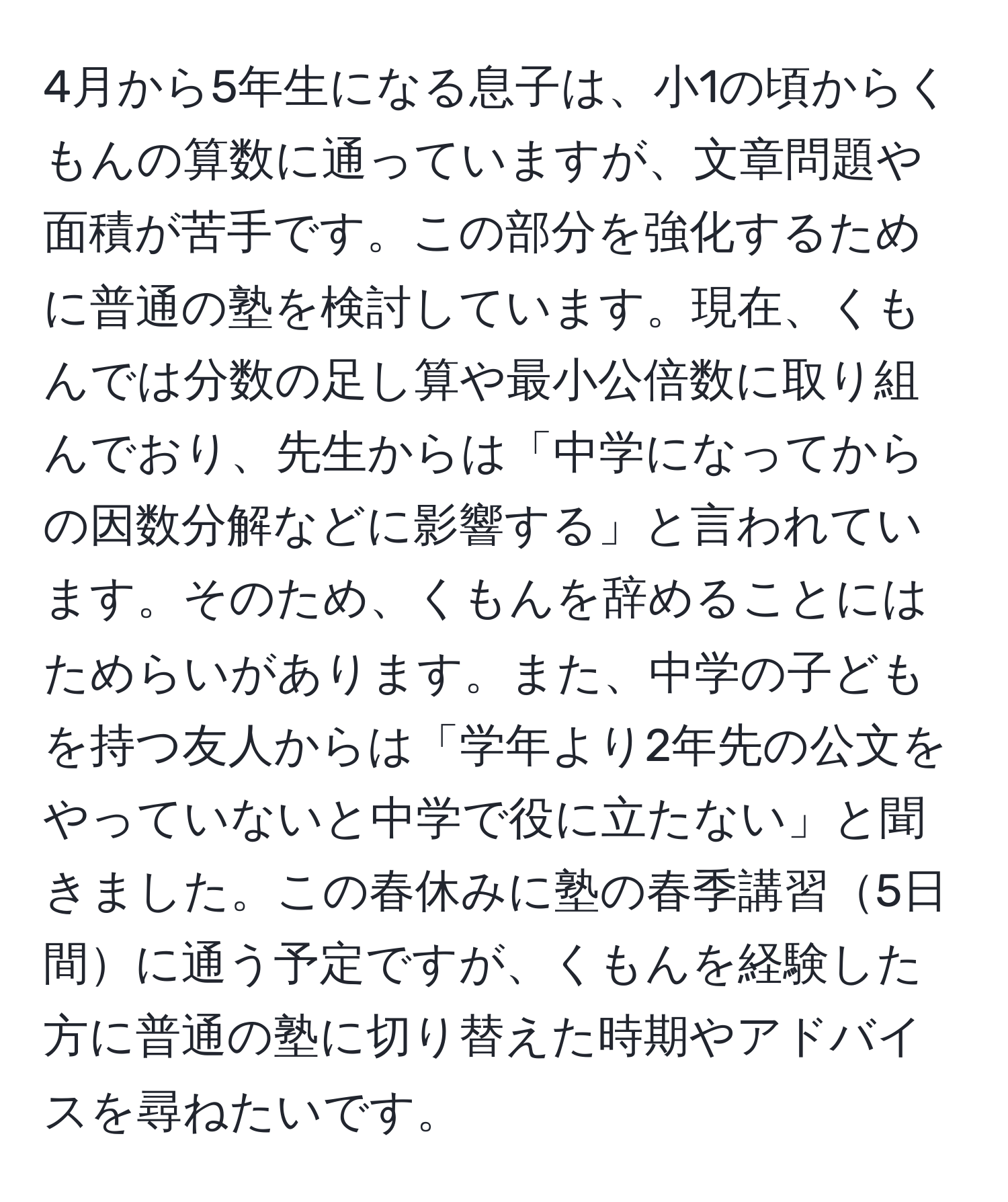 4月から5年生になる息子は、小1の頃からくもんの算数に通っていますが、文章問題や面積が苦手です。この部分を強化するために普通の塾を検討しています。現在、くもんでは分数の足し算や最小公倍数に取り組んでおり、先生からは「中学になってからの因数分解などに影響する」と言われています。そのため、くもんを辞めることにはためらいがあります。また、中学の子どもを持つ友人からは「学年より2年先の公文をやっていないと中学で役に立たない」と聞きました。この春休みに塾の春季講習5日間に通う予定ですが、くもんを経験した方に普通の塾に切り替えた時期やアドバイスを尋ねたいです。