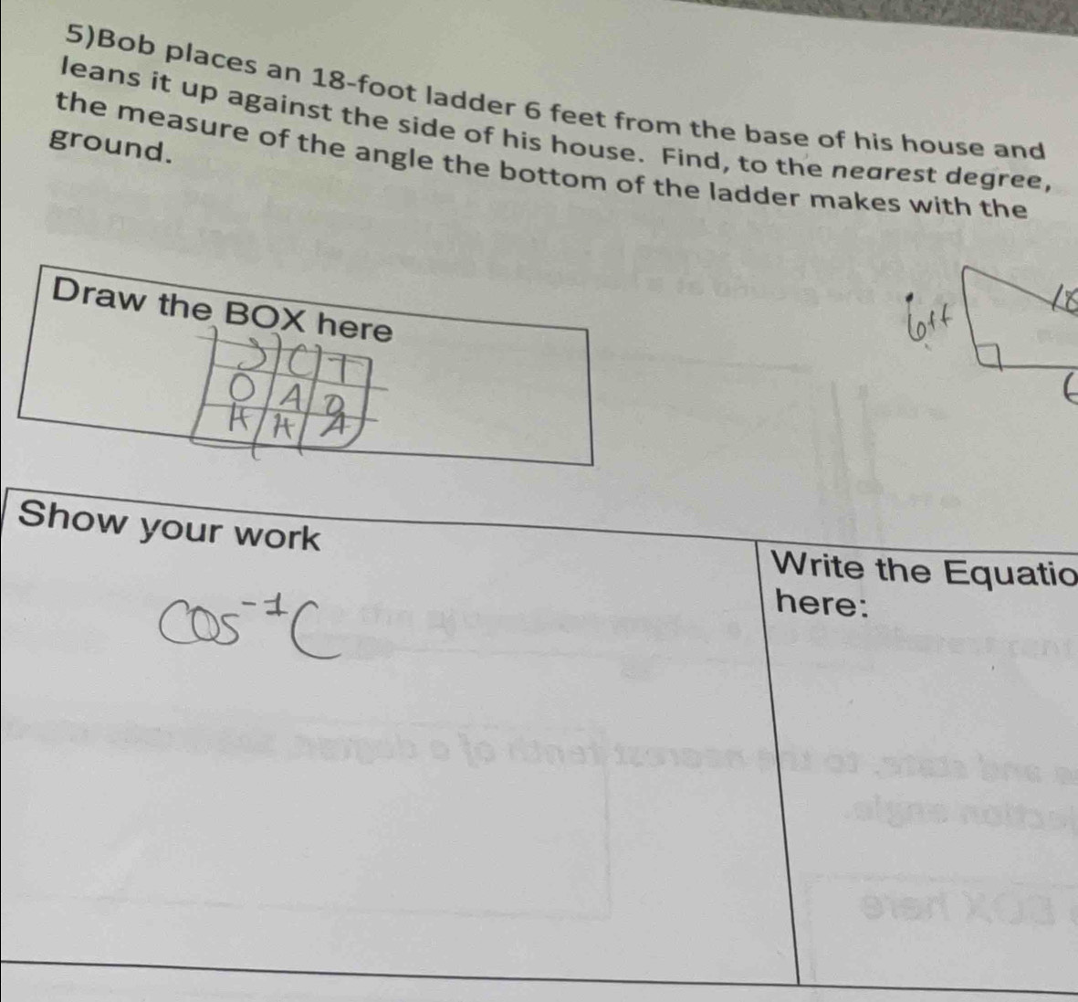 5)Bob places an 18-foot ladder 6 feet from the base of his house and 
leans it up against the side of his house. Find, to the nearest degree, 
ground. 
the measure of the angle the bottom of the ladder makes with the 
Draw the BOX here 
Show your work 
Write the Equatio 
here: