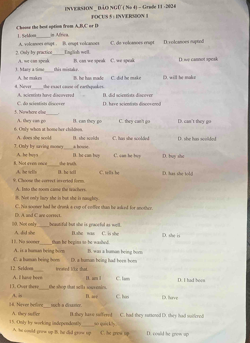 INVERSION _ ĐẢO NGÜ ( No 4) - Grade 11 -2024
FOCUS 5 : INVERSION 1
Choose the best option from A,B,C or D
1. Seldom_ in Africa.
A. volcanoes erupt . B. erupt volcanoes C. do volcanoes erupt D.volcanoes rupted
2. Only by practice_ English well.
A. we can speak B. can we speak C. we speak D.we cannot speak
3. Many a time_ this mistake.
A. he makes B. he has made C. did he make D. will he make
4. Never_ the exact cause of earthquakes.
A. scientists have discovered B. did scientists discover
C. do scientists discover D. have scientists discovered
5. Nowhere else_ .
A. they can go B. can they go C. they can't go D. can’t they go
6. Only when at home her children.
A. does she scold B. she scolds C. has she scolded D. she has scolded
7. Only by saving money _a house.
A. he buys B. he can buy C. can he buy D. buy she
_
8. Not even once the truth.
A. he tells B. he tell C. tells he D. has she told
9. Choose the correct inverted form.
A. Into the room came the teachers.
B. Not only lazy she is but she is naughty.
C. No sooner had he drunk a cup of coffee than he asked for another.
D. A and C are correct.
10. Not only_ beautiful but she is graceful as well.
A. did she B.she was C. is she D. she is
11. No sooner_ than he begins to be washed.
A. is a human being born B. was a human being born
C. a human being born D. a human being had been born
12. Seldom_ treated like that.
A. I have been B. am I C. lam D. I had been
13. Over there_ the shop that sells souvenirs.
A. is B. are C. has D. have
14. Never before_ such a disaster.
A. they suffer B.they have suffered C. had they suttered D. they had suifered
15. Only by working independently _so quickly.
A. he could grow up B. he did grow up C. he grew up D. could he grow up