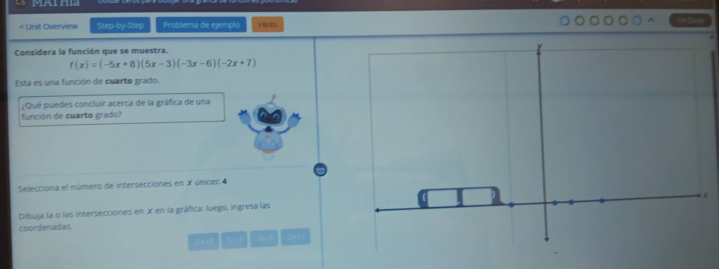 MAlria 
< Unit Overview Step-by-Step Problema de ejemplo Hints 
Considera la función que se muestra.
f(x)=(-5x+8)(5x-3)(-3x-6)(-2x+7)
Esta es una función de cuarto grado. 
¿Qué puedes concluir acerca de la gráfica de una 
función de cuarto grado? 
Selecciona el número de intersecciones en X únicos: 4
z
Dibuja la o las intersecciones en X en la gráfica; luego, ingresa las 
coordenadas.
3x
x+B 2x+7