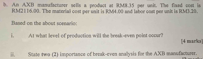 An AXB manufacturer sells a product at RM8.35 per unit. The fixed cost is
RM2116.00. The material cost per unit is RM4.00 and labor cost per unit is RM3.20. 
Based on the about scenario: 
i. At what level of production will the break-even point occur? 
[4 marks] 
ii. State two (2) importance of break-even analysis for the AXB manufacturer.