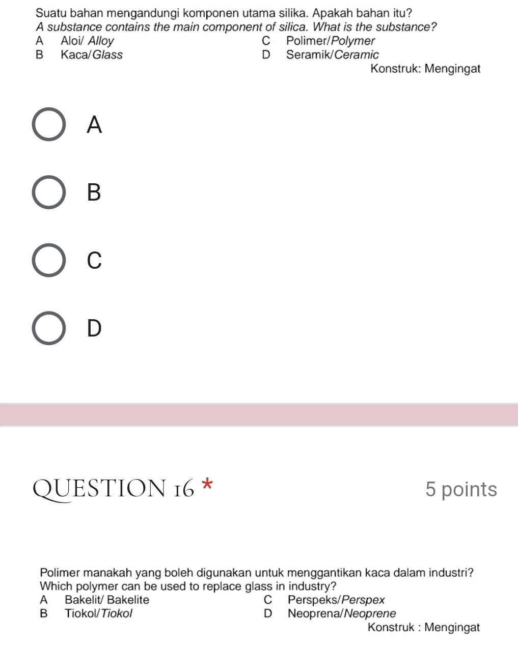 Suatu bahan mengandungi komponen utama silika. Apakah bahan itu?
A substance contains the main component of silica. What is the substance?
A Aloi/ Alloy C Polimer/Polymer
B Kaca/Glass D Seramik/Ceramic
Konstruk: Mengingat
A
B
C
D
QUESTION 16 * 5 points
Polimer manakah yang boleh digunakan untuk menggantikan kaca dalam industri?
Which polymer can be used to replace glass in industry?
A Bakelit/ Bakelite C Perspeks/Perspex
B Tiokol/Tiokol D Neoprena/Neoprene
Konstruk : Mengingat